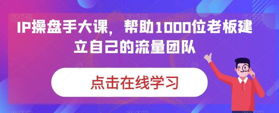 IP-操盘手大课，帮助1000位老板建立自己的流量团队（13节课）-安哥网络创业副业