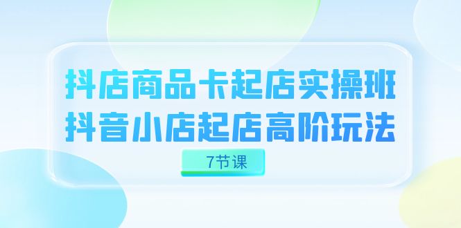 抖店-商品卡起店实战班，抖音小店起店高阶玩法（7节课）-安哥网络创业副业