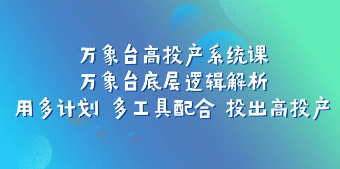 万象台高投产系统课：万象台底层逻辑解析 用多计划 多工具配合 投出高投产-安哥网络创业副业