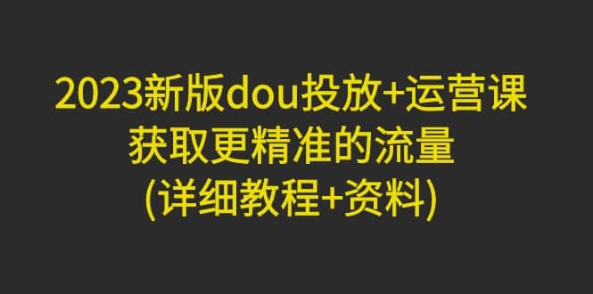 2023新版dou投放+运营课：获取更精准的流量(详细教程+资料)无水印-安哥网络创业副业