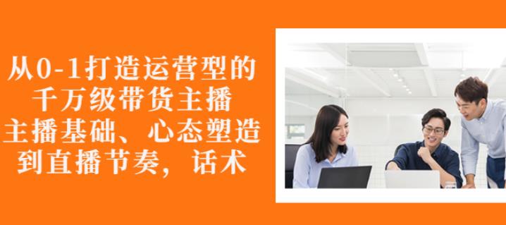 从0-1打造运营型的带货主播：主播基础、心态塑造，能力培养到直播节奏，话术进行全面讲解-安哥网络创业副业