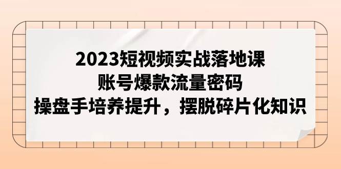 2023短视频实战落地课，账号爆款流量密码，操盘手培养提升，摆脱碎片化知识-安哥网络创业副业