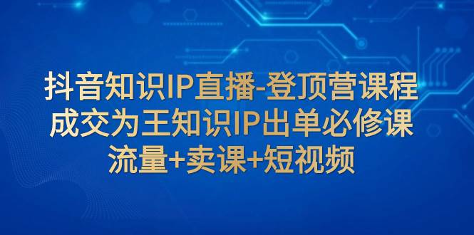 抖音知识IP直播-登顶营课程：成交为王知识IP出单必修课  流量+卖课+短视频-安哥网络创业副业