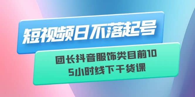 短视频日不落起号【6月11线下课】团长抖音服饰类目前10 5小时线下干货课-安哥网络创业副业