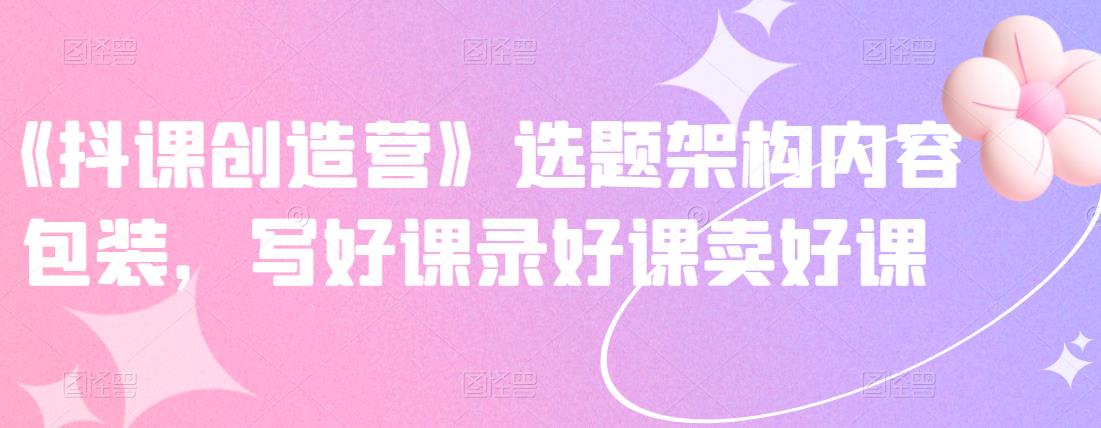 《抖课创造营》选题架构内容包装，写好课录好课卖好课-安哥网络创业副业