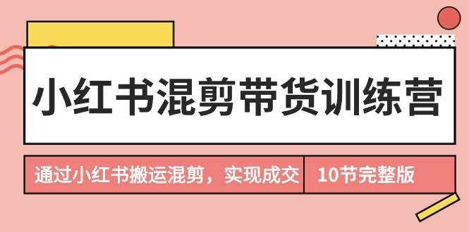 小红书混剪带货训练营，通过小红书搬运混剪，实现成交（10节课完结版）-安哥网络创业副业