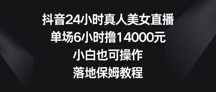抖音24小时真人美女直播，单场6小时撸14000元，小白也可操作，落地保姆教程-安哥网络创业副业