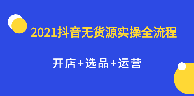 2021抖音无货源实操全流程，开店+选品+运营，全职兼职都可操作-安哥网络创业副业