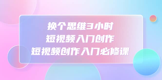 换个思维3小时短视频入门创作，短视频创作入门必修课-安哥网络创业副业