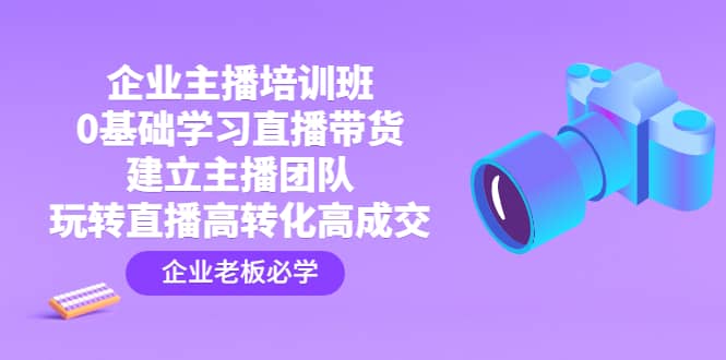 企业主播培训班：0基础学习直播带货，建立主播团队，玩转直播高转化高成交-安哥网络创业副业