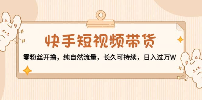 快手短视频带货：零粉丝开撸，纯自然流量，长久可持续-安哥网络创业副业