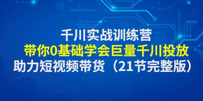 千川实战训练营：带你0基础学会巨量千川投放，助力短视频带货（21节完整版）-安哥网络创业副业