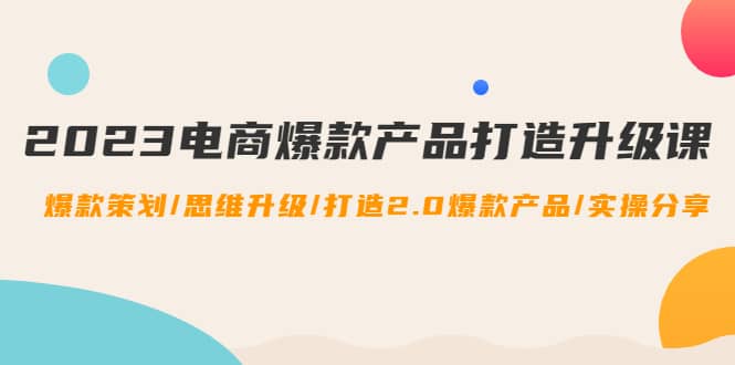 2023电商爆款产品打造升级课：爆款策划/思维升级/打造2.0爆款产品/【推荐】-安哥网络创业副业