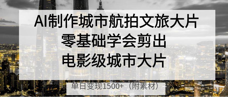 AI制作城市航拍文旅大片，零基础学会剪出电影级城市大片，单日变现1500+-安哥网络创业副业