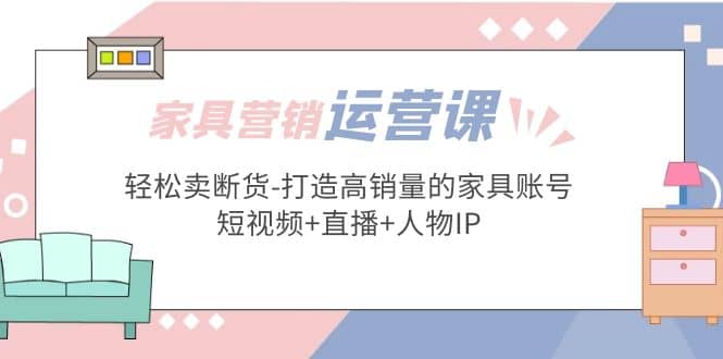 家具营销·运营实战 轻松卖断货-打造高销量的家具账号(短视频+直播+人物IP)-安哥网络创业副业