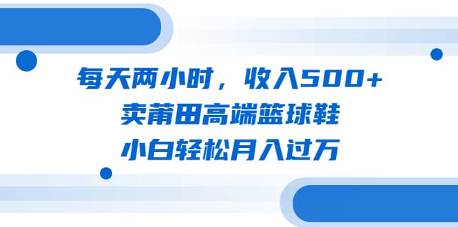 每天两小时，收入500+，卖莆田高端篮球鞋，小白轻松月入过万（教程+素材）-安哥网络创业副业