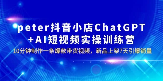 peter抖音小店ChatGPT+AI短视频实训 10分钟做一条爆款带货视频 7天引爆销量-安哥网络创业副业