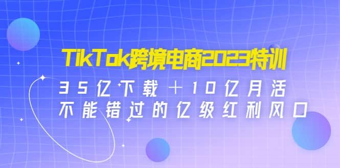 TikTok跨境电商2023特训：35亿下载＋10亿月活，不能错过的亿级红利风口-安哥网络创业副业