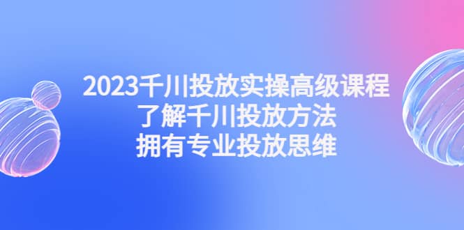 2023千川投放实操高级课程：了解千川投放方法，拥有专业投放思维-安哥网络创业副业