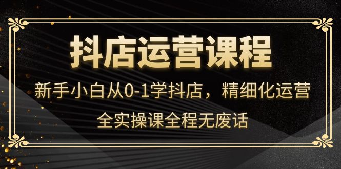 抖店运营，新手小白从0-1学抖店，精细化运营，全实操课全程无废话-安哥网络创业副业