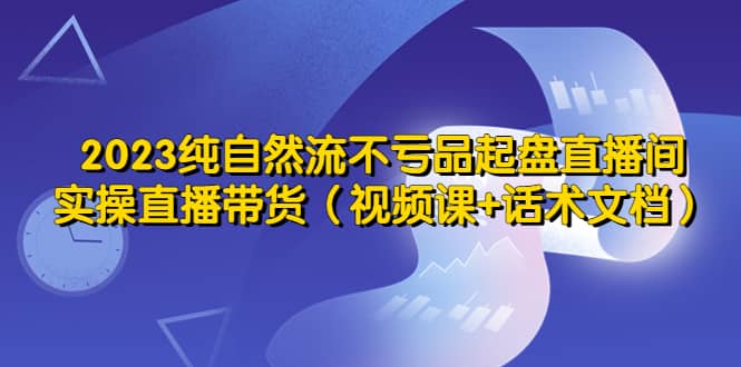 2023纯自然流不亏品起盘直播间，实操直播带货（视频课+话术文档）-安哥网络创业副业