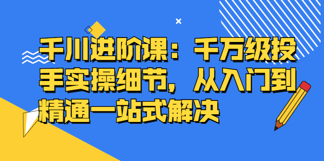 千川进阶课：千川投放细节实操，从入门到精通一站式解决-安哥网络创业副业