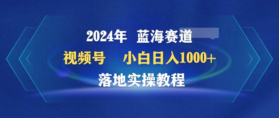 2024年蓝海赛道 视频号  小白日入1000+ 落地实操教程-安哥网络创业副业