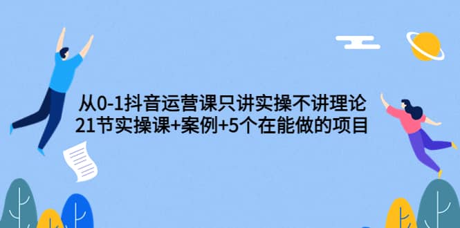从0-1抖音运营课只讲实操不讲理论：21节实操课+案例+5个在能做的项目-安哥网络创业副业