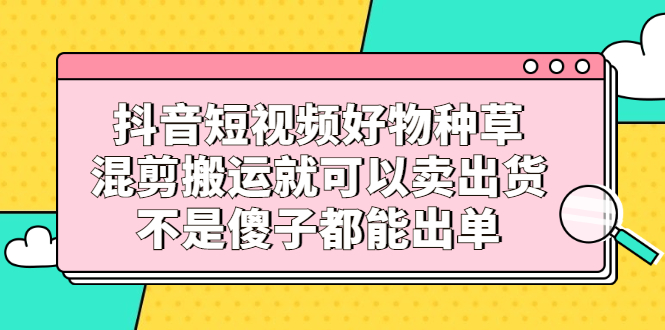 抖音短视频好物种草，混剪搬运就可以卖出货，不是傻子都能出单-安哥网络创业副业