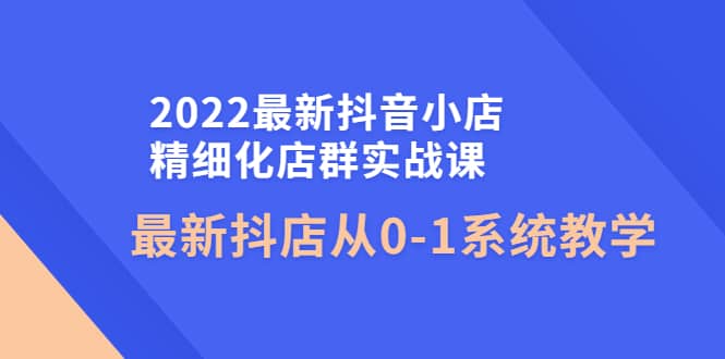 2022最新抖音小店精细化店群实战课，最新抖店从0-1系统教学-安哥网络创业副业