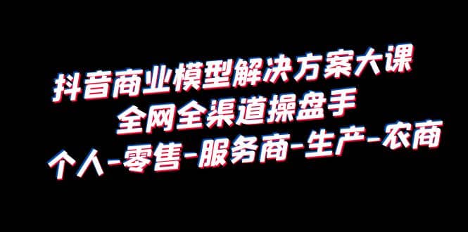 抖音商业 模型解决方案大课 全网全渠道操盘手 个人-零售-服务商-生产-农商-安哥网络创业副业