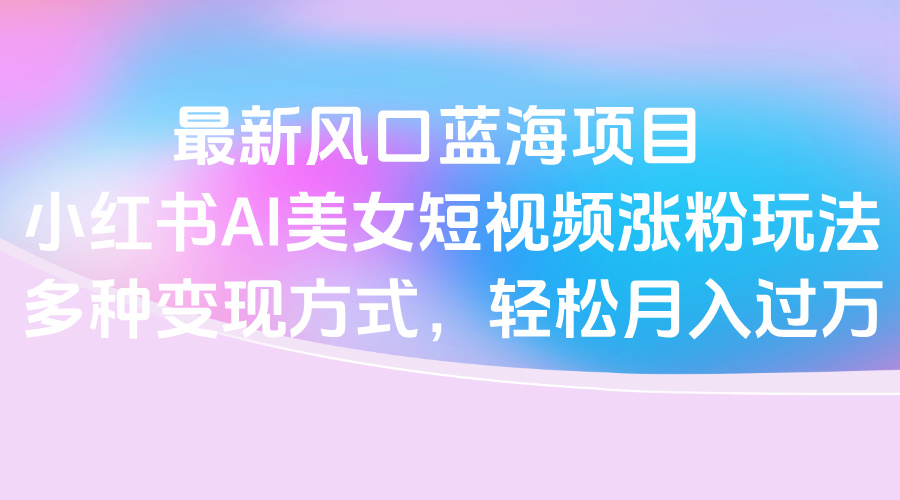 最新风口蓝海项目，小红书AI美女短视频涨粉玩法，多种变现方式轻松月入过万-安哥网络创业副业