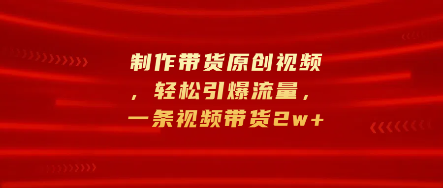 制作带货原创视频，轻松引爆流量，一条视频带货2w+-安哥网络创业副业