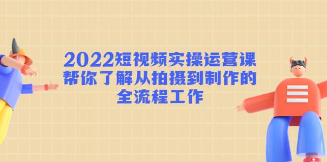 2022短视频实操运营课：帮你了解从拍摄到制作的全流程工作-安哥网络创业副业