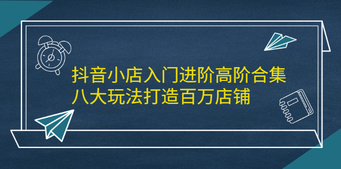抖音小店入门进阶高阶合集，八大玩法打造百万店铺-安哥网络创业副业