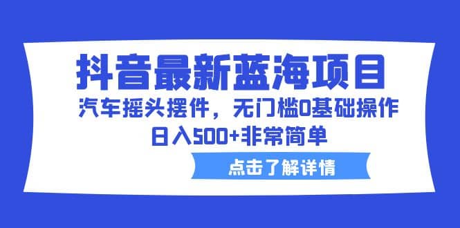 抖音最新蓝海项目，汽车摇头摆件，无门槛0基础操作，日入500+非常简单-安哥网络创业副业