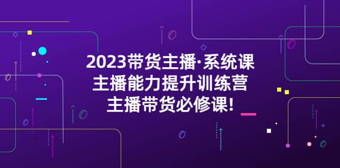 2023带货主播·系统课，主播能力提升训练营，主播带货必修课-安哥网络创业副业