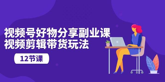视频号好物分享副业课，视频剪辑带货玩法（12节课）-安哥网络创业副业