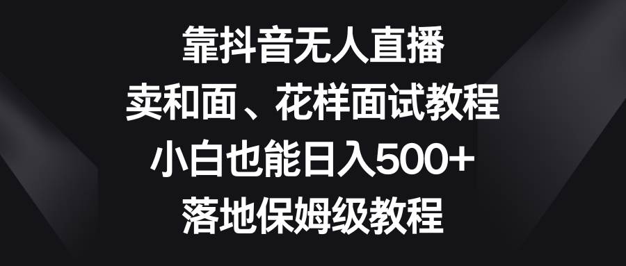 靠抖音无人直播，卖和面、花样面试教程，小白也能日入500+，落地保姆级教程-安哥网络创业副业