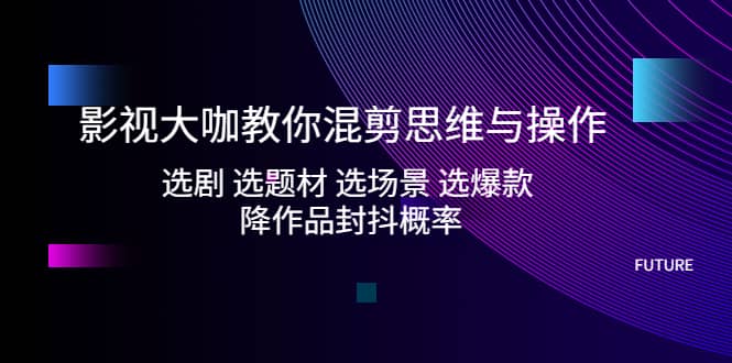 影视大咖教你混剪思维与操作：选剧 选题材 选场景 选爆款 降作品封抖概率-安哥网络创业副业