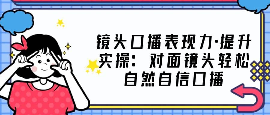 镜头口播表现力·提升实操：对面镜头轻松自然自信口播（23节课）-安哥网络创业副业
