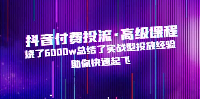 抖音付费投流·高级课程，烧了6000w总结了实战型投放经验，助你快速起飞-安哥网络创业副业