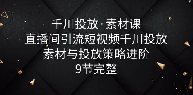 千川投放·素材课：直播间引流短视频千川投放素材与投放策略进阶，9节完整-安哥网络创业副业
