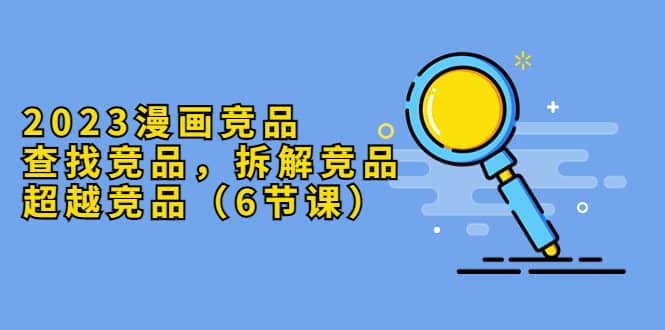 2023漫画竞品，查找竞品，拆解竞品，超越竞品（6节课）-安哥网络创业副业