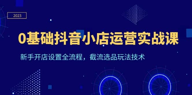 0基础抖音小店运营实战课，新手开店设置全流程，截流选品玩法技术-安哥网络创业副业