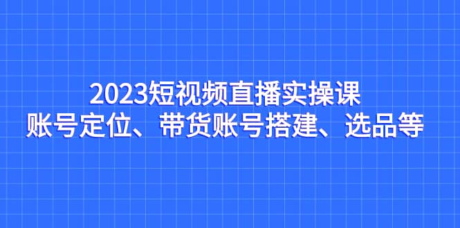2023短视频直播实操课，账号定位、带货账号搭建、选品等-安哥网络创业副业