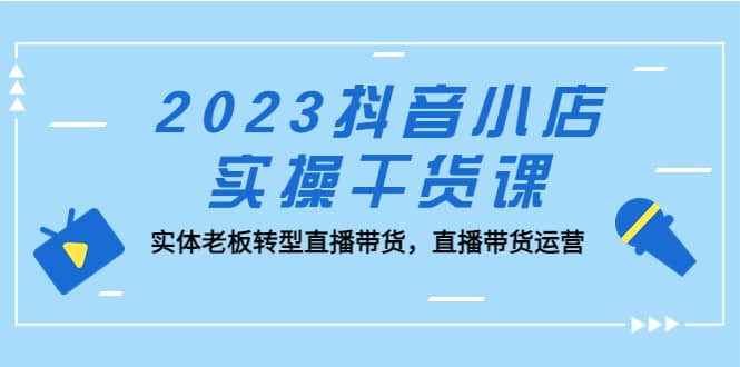 2023抖音小店实操干货课：实体老板转型直播带货，直播带货运营-安哥网络创业副业