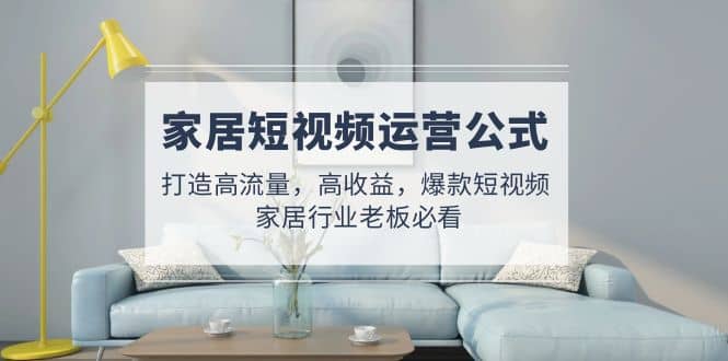 家居短视频运营公式：打造高流量，高收益，爆款短视频 家居行业老板必看-安哥网络创业副业