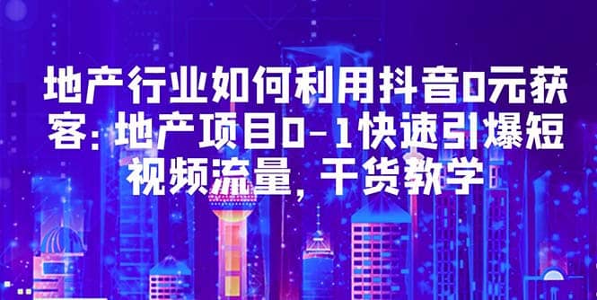 地产行业如何利用抖音0元获客：地产项目0-1快速引爆短视频流量，干货教学-安哥网络创业副业