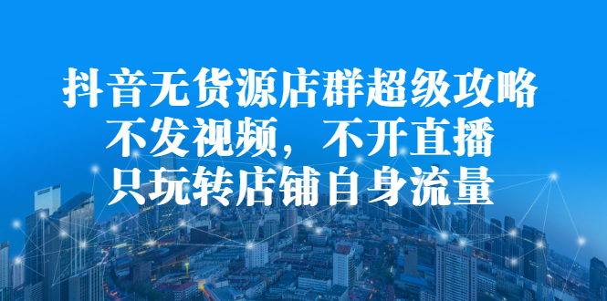 抖音无货源店群超级攻略：不发视频，不开直播，只玩转店铺自身流量-安哥网络创业副业